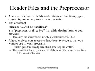 Header Files and the Preprocessor
• A header is a file that holds declarations of functions, types,
constants, and other program components.
• The construct
#include "../../std_lib_facilities.h"
is a “preprocessor directive” that adds declarations to your
program
– Typically, the header file is simply a text (source code) file
• A header gives you access to functions, types, etc. that you
want to use in your programs.
– Usually, you don’t really care about how they are written.
– The actual functions, types, etc. are defined in other source code files
• Often as part of libraries
Stroustrup/Programming 36
 