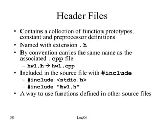 38 Lec06
Header Files
• Contains a collection of function prototypes,
constant and preprocessor definitions
• Named with extension .h
• By convention carries the same name as the
associated .cpp file
– hw1.h à hw1.cpp
• Included in the source file with #include
– #include <stdio.h>
– #include "hw1.h"
• A way to use functions defined in other source files
 