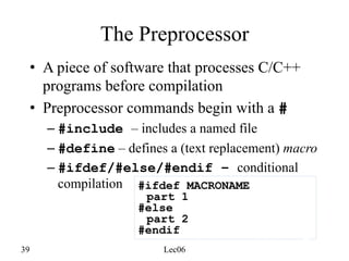 39 Lec06
The Preprocessor
• A piece of software that processes C/C++
programs before compilation
• Preprocessor commands begin with a #
– #include – includes a named file
– #define – defines a (text replacement) macro
– #ifdef/#else/#endif – conditional
compilation #ifdef MACRONAME
part 1
#else
part 2
#endif
 