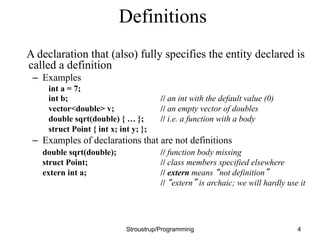Definitions
A declaration that (also) fully specifies the entity declared is
called a definition
– Examples
int a = 7;
int b; // an int with the default value (0)
vector<double> v; // an empty vector of doubles
double sqrt(double) { … }; // i.e. a function with a body
struct Point { int x; int y; };
– Examples of declarations that are not definitions
double sqrt(double); // function body missing
struct Point; // class members specified elsewhere
extern int a; // extern means “not definition”
// “extern” is archaic; we will hardly use it
Stroustrup/Programming 4
 