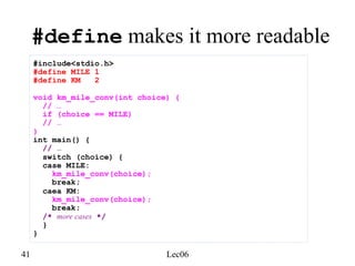 41 Lec06
#define makes it more readable
#include<stdio.h>
#define MILE 1
#define KM 2
void km_mile_conv(int choice) {
// …
if (choice == MILE)
// …
}
int main() {
// …
switch (choice) {
case MILE:
km_mile_conv(choice);
break;
caea KM:
km_mile_conv(choice);
break;
/* more cases */
}
}
 