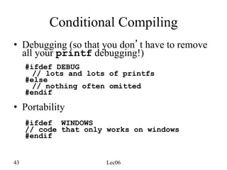 43 Lec06
Conditional Compiling
• Debugging (so that you don’t have to remove
all your printf debugging!)
#ifdef DEBUG
// lots and lots of printfs
#else
// nothing often omitted
#endif
• Portability
#ifdef WINDOWS
// code that only works on windows
#endif
 