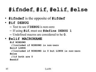 45 Lec06
#ifndef, #if, #elif, #else
• #ifndef is the opposite of #ifdef
• #if DEBUG
– Test to see if DEBUG is non-zero
– If using #if, must use #define DEBUG 1
– Undefined macros are considered to be 0.
• #elif MACRONAME
#if WINDOWS
//included if WINDOWS is non-zero
#elif LINUX
//included if WINDOWS is 0 but LINUX is non-zero
#else
//if both are 0
#endif
 