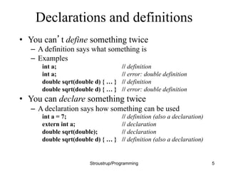 Declarations and definitions
• You can’t define something twice
– A definition says what something is
– Examples
int a; // definition
int a; // error: double definition
double sqrt(double d) { … } // definition
double sqrt(double d) { … } // error: double definition
• You can declare something twice
– A declaration says how something can be used
int a = 7; // definition (also a declaration)
extern int a; // declaration
double sqrt(double); // declaration
double sqrt(double d) { … } // definition (also a declaration)
Stroustrup/Programming 5
 