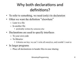 Why	
  both	
  declara.ons	
  and	
  
deﬁni.ons?	
  	
  
• To refer to something, we need (only) its declaration
• Often we want the definition “elsewhere”
– Later in a file
– In another file
• preferably written by someone else
• Declarations are used to specify interfaces
– To your own code
– To libraries
• Libraries are key: we can’t write all ourselves, and wouldn’t want to
• In larger programs
– Place all declarations in header files to ease sharing
Stroustrup/Programming 6
 