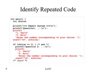 9 Lec05
Identify Repeated Code
int main() {
int choice;
printf("=== Expert System ===n");
printf("Question1: ...n");
printf(
"1. Yesn"
"0. Non"
"Enter the number corresponding to your choice: ");
scanf("%d", &choice);
if (choice == 1) { /* yes */
printf("Question 2: ...n");
printf(
"1. Yesn"
"0. Non"
"Enter the number corresponding to your choice: ");
scanf("%d", &choice);
/* skipped */
 