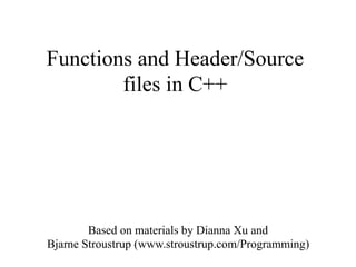 Functions and Header/Source
files in C++
Based on materials by Dianna Xu and
Bjarne Stroustrup (www.stroustrup.com/Programming)
 