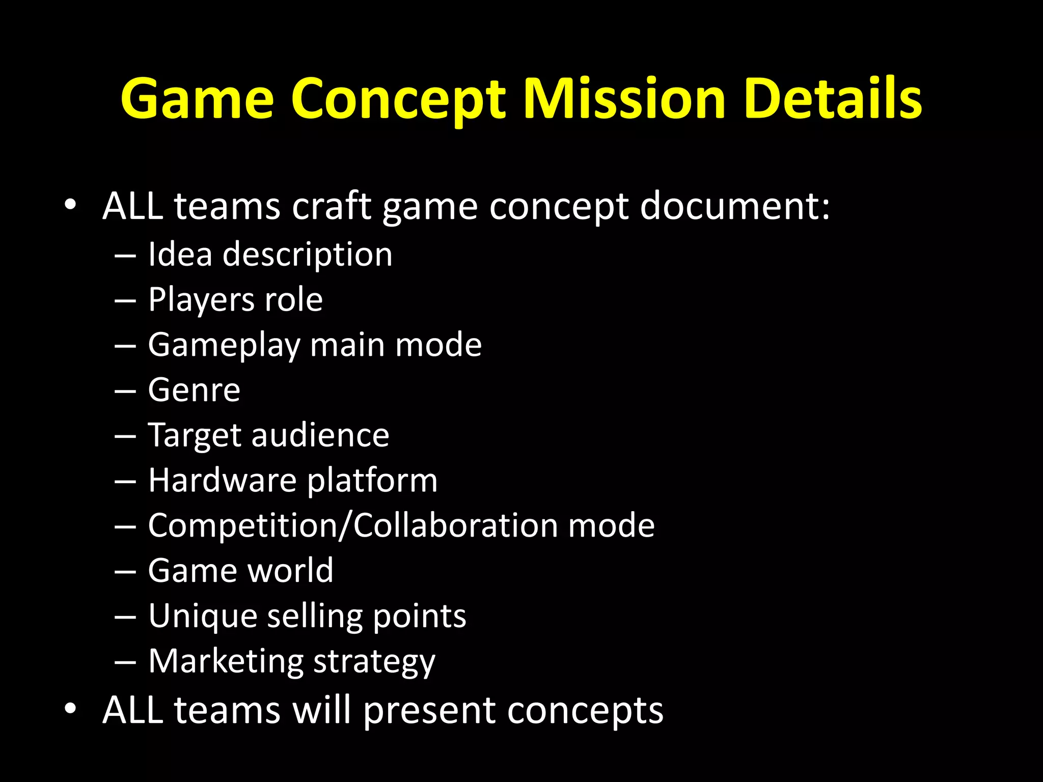 Game Concept Mission Details
• ALL teams craft game concept document:
– Idea description
– Players role
– Gameplay main mode
– Genre
– Target audience
– Hardware platform
– Competition/Collaboration mode
– Game world
– Unique selling points
– Marketing strategy
• ALL teams will present concepts
 