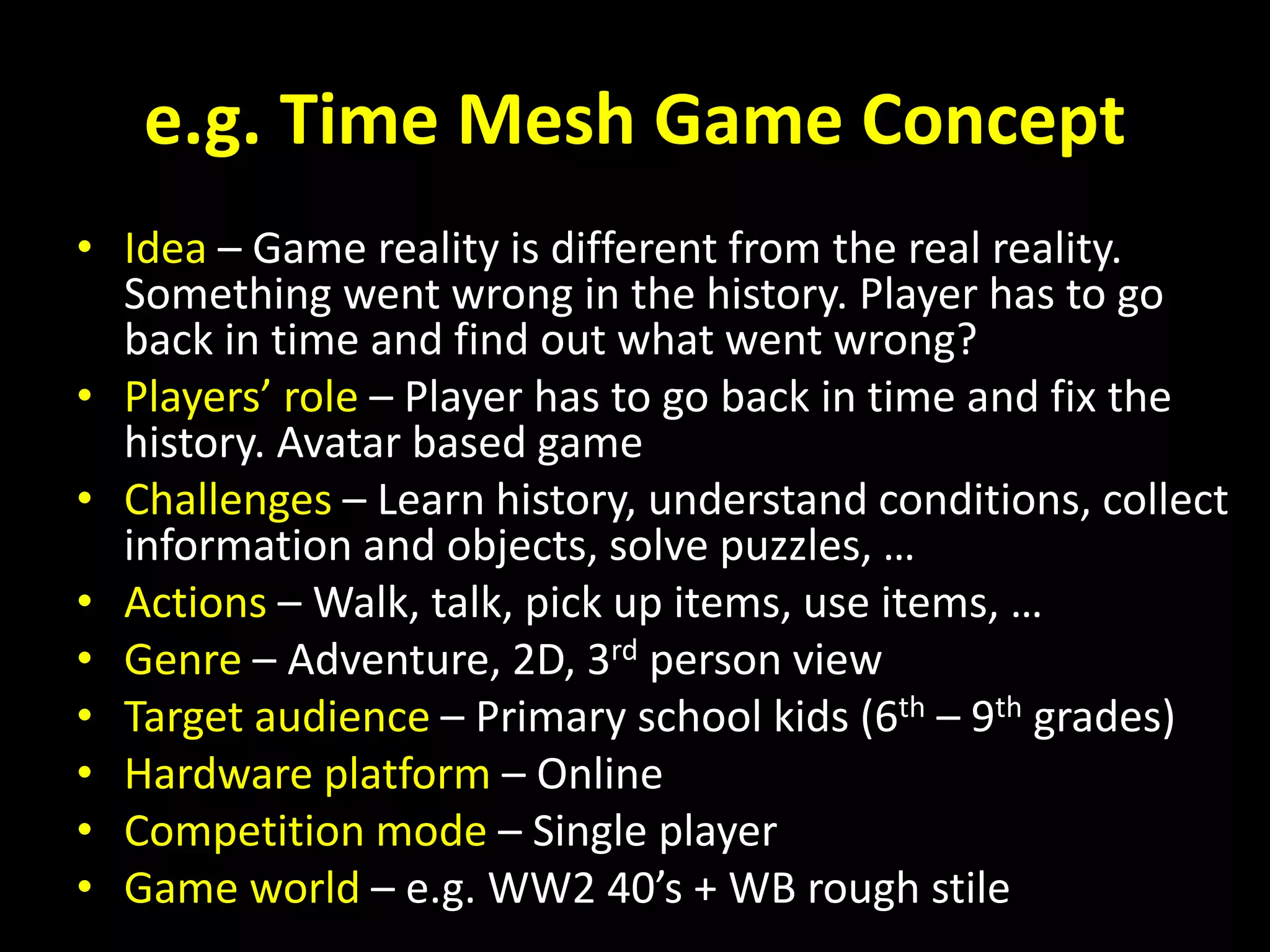 e.g. Time Mesh Game Concept
• Idea – Game reality is different from the real reality.
Something went wrong in the history. Player has to go
back in time and find out what went wrong?
• Players’ role – Player has to go back in time and fix the
history. Avatar based game
• Challenges – Learn history, understand conditions, collect
information and objects, solve puzzles, …
• Actions – Walk, talk, pick up items, use items, …
• Genre – Adventure, 2D, 3rd person view
• Target audience – Primary school kids (6th – 9th grades)
• Hardware platform – Online
• Competition mode – Single player
• Game world – e.g. WW2 40’s + WB rough stile
 
