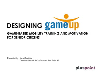 DESIGNING 
GAME-BASED MOBILITY TRAINING AND MOTIVATION 
FOR SENIOR CITIZENS 
Presented by : Ismet Bachtiar 
Creative Director & Co-Founder, Plus Point AS 
 