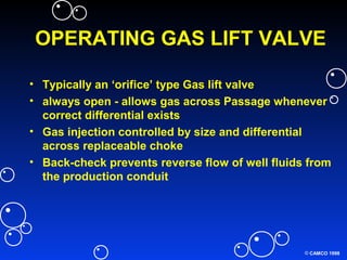 © CAMCO 1998
OPERATING GAS LIFT VALVE
• Typically an ‘orifice’ type Gas lift valve
• always open - allows gas across Passage whenever
correct differential exists
• Gas injection controlled by size and differential
across replaceable choke
• Back-check prevents reverse flow of well fluids from
the production conduit
 