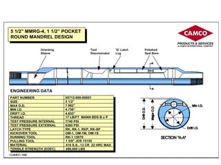 © CAMCO 1998
5 1/2” MMRG-4, 1 1/2” POCKET
ROUND MANDREL DESIGN
ENGINEERING DATA
CAMCO
©CAMCO 1996
PART NUMBER 05712-000-00001
SIZE 5 1/2”
MAX O.D. 7.982”
MIN I.D. 4.756”
DRIFT I.D. 4.653”
THREAD 17 LB/FT MANN BDS B x P
TEST PRESSURE INTERNAL 7740 PSI
TEST PRESSURE EXTERNAL 6280 PSI
LATCH TYPE RK, RK-1, RKP, RK-SP
KICKOVER TOOL OM-1, OM-1M, OM-1S
RUNNING TOOL RK-1 15079
PULLING TOOL 1 5/8” JDS 15155
MATERIAL 410 S.S., 13 CR 22 HRC MAX
TENSILE STRENGTH (EOEC) 490,000 LBS
Orienting
Sleeve
Tool
Discriminator
‘G’ Latch
Lug
Polished
Seal Bore
 
