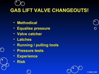 © CAMCO 1998
GAS LIFT VALVE CHANGEOUTS!
• Methodical
• Equalise pressure
• Valve catcher
• Latches
• Running / pulling tools
• Pressure tests
• Experience
• Risk
 