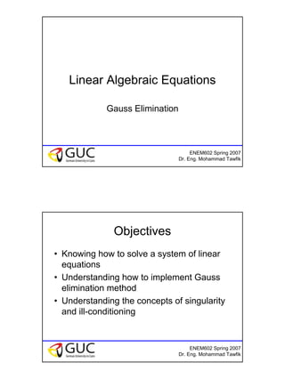 1
ENEM602 Spring 2007
Dr. Eng. Mohammad Tawfik
Linear Algebraic Equations
Gauss Elimination
ENEM602 Spring 2007
Dr. Eng. Mohammad Tawfik
Objectives
• Knowing how to solve a system of linear
equations
• Understanding how to implement Gauss
elimination method
• Understanding the concepts of singularity
and ill-conditioning
 