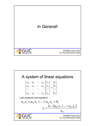 10
ENEM602 Spring 2007
Dr. Eng. Mohammad Tawfik
In General!
ENEM602 Spring 2007
Dr. Eng. Mohammad Tawfik
A system of linear equations














=


























nnnnnn
n
n
b
b
b
x
x
x
aaa
aaa
aaa
MM
L
MOMM
L
L
2
1
2
1
21
22221
11211
Let’s examine one equation!
11212111 ... bxaxaxa nn =+++
( )
11
12121
1
...
a
xaxab
x nn++−
=
 