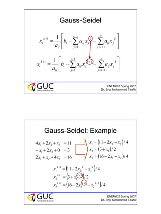 12
ENEM602 Spring 2007
Dr. Eng. Mohammad Tawfik
Gauss-Seidel






−−= ∑∑ +=
−
=
+
n
ij
k
jij
i
j
k
jiji
ii
k
i xaxab
a
x
1
1
1
1 1






−−= ∑∑ +=
−
=
++
n
ij
k
jij
i
j
k
jiji
ii
k
i xaxab
a
x
1
1
1
11 1
ENEM602 Spring 2007
Dr. Eng. Mohammad Tawfik
Gauss-Seidel: Example
1642
302
1124
321
21
321
=++
=++−
=++
xxx
xx
xxx ( )
( )
( ) 4/216
2/3
4/211
213
12
321
xxx
xx
xxx
−−=
+=
−−=
( )
( )
( ) 4/216
2/3
4/211
1
2
1
1
1
3
1
1
1
2
32
1
1
+++
++
+
−−=
+=
−−=
kkk
kk
kkk
xxx
xx
xxx
 