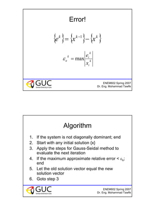 14
ENEM602 Spring 2007
Dr. Eng. Mohammad Tawfik
Error!
{ } { } { }kkk
xxe −= −1
k
i
k
ik
a
x
e
max=ε
ENEM602 Spring 2007
Dr. Eng. Mohammad Tawfik
Algorithm
1. If the system is not diagonally dominant; end
2. Start with any initial solution {x}
3. Apply the steps for Gauss-Seidal method to
evaluate the next iteration
4. If the maximum approximate relative error < εs;
end
5. Let the old solution vector equal the new
solution vector
6. Goto step 3
 