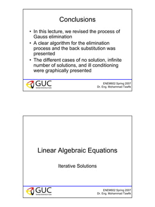 6
ENEM602 Spring 2007
Dr. Eng. Mohammad Tawfik
Conclusions
• In this lecture, we revised the process of
Gauss elimination
• A clear algorithm for the elimination
process and the back substitution was
presented
• The different cases of no solution, infinite
number of solutions, and ill conditioning
were graphically presented
ENEM602 Spring 2007
Dr. Eng. Mohammad Tawfik
Linear Algebraic Equations
Iterative Solutions
 