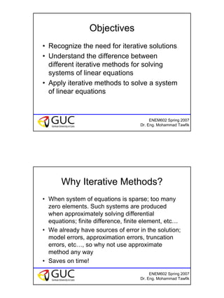 7
ENEM602 Spring 2007
Dr. Eng. Mohammad Tawfik
Objectives
• Recognize the need for iterative solutions
• Understand the difference between
different iterative methods for solving
systems of linear equations
• Apply iterative methods to solve a system
of linear equations
ENEM602 Spring 2007
Dr. Eng. Mohammad Tawfik
Why Iterative Methods?
• When system of equations is sparse; too many
zero elements. Such systems are produced
when approximately solving differential
equations; finite difference, finite element, etc…
• We already have sources of error in the solution;
model errors, approximation errors, truncation
errors, etc…, so why not use approximate
method any way
• Saves on time!
 