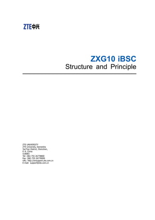 ZXG10 iBSC
Structure and Principle
ZTE UNIVERSITY
ZTE University, Dameisha
YanTian District, Shenzhen,
P. R. China
518083
Tel: (86) 755 26778800
Fax: (86) 755 26778999
URL: http://ensupport.zte.com.cn
E-mail: support@zte.com.cn
 