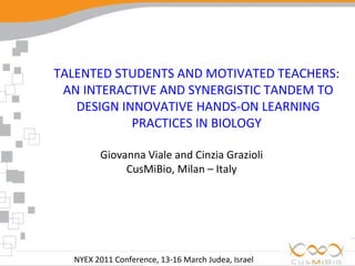 NYEX 2011 Conference, 13-16 March Judea, Israel  TALENTED STUDENTS AND MOTIVATED TEACHERS:  AN INTERACTIVE AND SYNERGISTIC TANDEM TO DESIGN INNOVATIVE HANDS-ON LEARNING PRACTICES IN BIOLOGY  Giovanna Viale and Cinzia Grazioli CusMiBio, Milan – Italy 