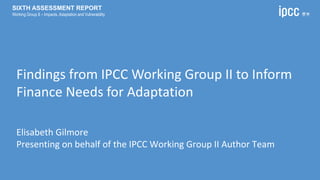 Findings from IPCC Working Group II to Inform
Finance Needs for Adaptation
Elisabeth Gilmore
Presenting on behalf of the IPCC Working Group II Author Team
SIXTH ASSESSMENT REPORT
Working Group II – Impacts, Adaptation and Vulnerability
 