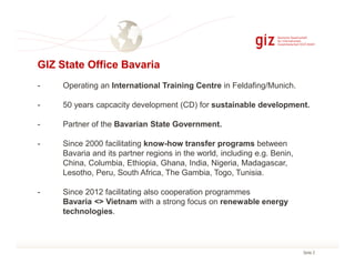 GIZ State Office Bavaria
-

Operating an International Training Centre in Feldafing/Munich.

-

50 years capcacity development (CD) for sustainable development.

-

Partner of the Bavarian State Government.

-

Since 2000 facilitating know-how transfer programs between
Bavaria and its partner regions in the world, including e.g. Benin,
China, Columbia, Ethiopia, Ghana, India, Nigeria, Madagascar,
Lesotho, Peru, South Africa, The Gambia, Togo, Tunisia.

-

Since 2012 facilitating also cooperation programmes
Bavaria <> Vietnam with a strong focus on renewable energy
technologies.

Seite 2

 