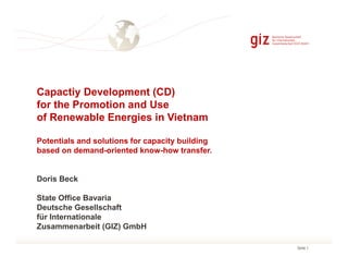 Capactiy Development (CD)
for the Promotion and Use
of Renewable Energies in Vietnam
Potentials and solutions for capacity building
based on demand-oriented know-how transfer.

Doris Beck
State Office Bavaria
Deutsche Gesellschaft
für Internationale
Zusammenarbeit (GIZ) GmbH
Seite 1

 