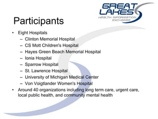 Participants
• Eight Hospitals
– Clinton Memorial Hospital
– CS Mott Children's Hospital
– Hayes Green Beach Memorial Hospital
– Ionia Hospital
– Sparrow Hospital
– St. Lawrence Hospital
– University of Michigan Medical Center
– Von Voigtlander Women's Hospital
• Around 40 organizations including long term care, urgent care,
local public health, and community mental health
 