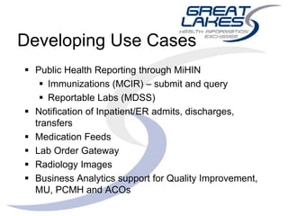 Developing Use Cases
 Public Health Reporting through MiHIN
 Immunizations (MCIR) – submit and query
 Reportable Labs (MDSS)
 Notification of Inpatient/ER admits, discharges,
transfers
 Medication Feeds
 Lab Order Gateway
 Radiology Images
 Business Analytics support for Quality Improvement,
MU, PCMH and ACOs
 