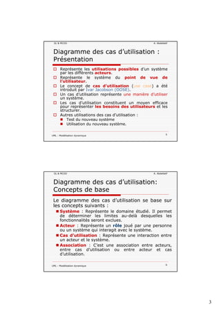 3
GL & MCOO A. Abdellatif
Diagramme des cas d’utilisation :
Présentation
Représente les utilisations possibles d’un système
par les différents acteurs.p
Représente le système du point de vue de
l’utilisateur.
Le concept de cas d’utilisation (use case) a été
introduit par Ivar Jacobson (OOSE).
Un cas d’utilisation représente une manière d’utiliser
un système.
Les cas d’utilisation constituent un moyen efficace
pour représenter les besoins des utilisateurs et les
UML : Modélisation dynamique 5
p p
structurer.
Autres utilisations des cas d’utilisation :
Test du nouveau système
Utilisation du nouveau système.
GL & MCOO A. Abdellatif
Diagramme des cas d’utilisation:
Concepts de base
Le diagramme des cas d’utilisation se base sur
les concepts suivants :les concepts suivants :
Système : Représente le domaine étudié. Il permet
de déterminer les limites au-delà desquelles les
fonctionnalités seront exclues.
Acteur : Représente un rôle joué par une personne
ou un système qui interagit avec le système.
Cas d’utilisation : Représente une interaction entre
t t l tè
UML : Modélisation dynamique 6
un acteur et le système.
Association : C’est une association entre acteurs,
entre cas d’utilisation ou entre acteur et cas
d’utilisation.
 
