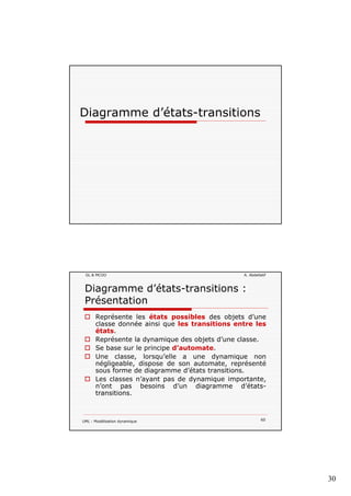 30
Diagramme d’états-transitionsg
GL & MCOO A. Abdellatif
Diagramme d’états-transitions :
Présentation
Représente les états possibles des objets d’une
classe donnée ainsi que les transitions entre lesclasse donnée ainsi que les transitions entre les
états.
Représente la dynamique des objets d’une classe.
Se base sur le principe d’automate.
Une classe, lorsqu’elle a une dynamique non
négligeable, dispose de son automate, représenté
sous forme de diagramme d’états transitions.
Les classes n’a ant pas de d namiq e impo tante
UML : Modélisation dynamique 60
Les classes n’ayant pas de dynamique importante,
n’ont pas besoins d’un diagramme d’états-
transitions.
 