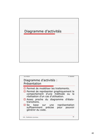 40
Diagramme d’activitésg
GL & MCOO A. Abdellatif
Diagramme d’activités :
Présentation
Permet de modéliser les traitements.
Permet de représenter graphiquement le
comportement d’une méthode ou la
réalisation d’un cas d’utilisation.
Assez proche du diagramme d’états-
transitions.
Se base sur une représentation
UML : Modélisation dynamique 80
Se base sur une représentation
suffisamment précise pour pouvoir
générer du code.
 