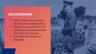 BACKGROUND
• Fear of the recurrence
of the Great Depression
• Fear of a resurrection of
barriers to trade and the
free flow of money
• Concern for financial
stability
 