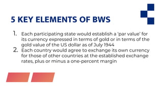 5 KEY ELEMENTS OF BWS
1. Each participating state would establish a ‘par value’ for
its currency expressed in terms of gold or in terms of the
gold value of the US dollar as of July 1944
2. Each country would agree to exchange its own currency
for those of other countries at the established exchange
rates, plus or minus a one-percent margin
 