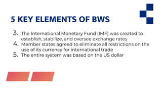 5 KEY ELEMENTS OF BWS
3. The International Monetary Fund (IMF) was created to
establish, stabilize, and oversee exchange rates
4. Member states agreed to eliminate all restrictions on the
use of its currency for international trade
5. The entire system was based on the US dollar
 