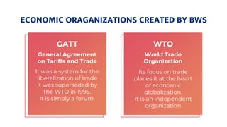 ECONOMIC ORAGANIZATIONS CREATED BY BWS
GATT
General Agreement
on Tariffs and Trade
It was a system for the
liberalization of trade
It was superseded by
the WTO in 1995.
It is simply a forum.
WTO
World Trade
Organization
Its focus on trade
places it at the heart
of economic
globalization.
It is an independent
organization
 