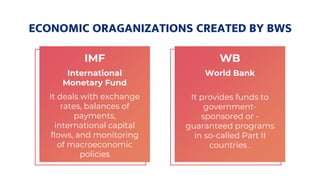 ECONOMIC ORAGANIZATIONS CREATED BY BWS
IMF
International
Monetary Fund
It deals with exchange
rates, balances of
payments,
international capital
flows, and monitoring
of macroeconomic
policies
WB
World Bank
It provides funds to
government-
sponsored or -
guaranteed programs
in so-called Part II
countries .
 