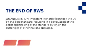 THE END OF BWS
On August 15, 1971. President Richard Nixon took the US
off the gold standard, resulting in a devaluation of the
dollar and the end of the standard by which the
currencies of other nations operated.
 