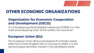 OTHER ECONOMIC ORGANIZATIONS
Organization for Economic Cooperation
and Development (OECD)
European Union (EU)
It is a broad group 36 developed nations (as of 2019). It is “the
most encompassing ‘club’ of the world’s rich countries”
The European Union (EU) encompasses 27 member states
(after the United Kingdom left on January 31, 2020). It is the
second largest domestic market in the developed world.
 