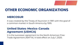 OTHER ECONOMIC ORGANIZATIONS
United States–Mexico–Canada
Agreement (USMCA)
MERCOSUR
It is the successor agreement to the North American Free
Trade Agreement (NAFTA). It took effect on July 1, 2020.
It was created by the Treaty of Asuncion in 1991 with the goal of
a common market in South America by 1995.
 