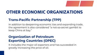 OTHER ECONOMIC ORGANIZATIONS
Organization of Petroleum
Exporting Countries (OPEC)
Trans‐Pacific Partnership (TPP)
It includes the major oil exporters and has succeeded in
greatly increasing the price of oil.
In addition to deepening economic ties and expanding trade,
the agreement is also considered “a not‐so‐secret gambit to
keep China at bay.”
 