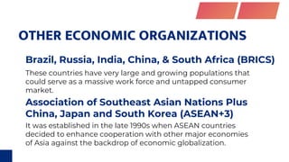 OTHER ECONOMIC ORGANIZATIONS
Brazil, Russia, India, China, & South Africa (BRICS)
Association of Southeast Asian Nations Plus
China, Japan and South Korea (ASEAN+3)
These countries have very large and growing populations that
could serve as a massive work force and untapped consumer
market.
It was established in the late 1990s when ASEAN countries
decided to enhance cooperation with other major economies
of Asia against the backdrop of economic globalization.
 