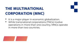 THE MULTINATIONAL
CORPORATION (MNC)
• It is a major player in economic globalization.
• While transnational corporations (TNCs) involve
operations in more than one country, MNCs operate
in more than two countries.
 