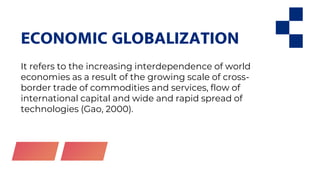 ECONOMIC GLOBALIZATION
It refers to the increasing interdependence of world
economies as a result of the growing scale of cross-
border trade of commodities and services, flow of
international capital and wide and rapid spread of
technologies (Gao, 2000).
 
