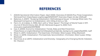 REFERENCES
1. ASEAN Secretariat Information Paper. (April 2020). Overview of ASEAN Plus Three Cooperation.
Retrieved from https://asean.org/storage/2016/01/APT-Overview-Paper-24-Apr-2020.pdf
2. Babones, S. (2007). "Studying Globalization: Methodological Issues". In George Ritzer (ed.). The
Blackwell Companion to Globalization. John Wiley & Sons. p. 146.
3. Flynn, D., & Giráldez, A. (1995). Born with a "Silver Spoon": The Origin of World Trade in 1571.
Journal of World History, 6(2), 201-221. Retrieved August 14, 2020, from
www.jstor.org/stable/20078638
4. Gao, S. (2000). Economic Globalization: Trends, Risks and Risk Prevention.
https://www.un.org/en/development/desa/policy/cdp/cdp_ background_ papers/bp2000_ 1.pdf
5. Ritzer G. (2011). Globalization: The Essentials. Chichester, West Sussex: Wiley-Blackwell.
6. Ritzer, G. (2019). Globalization: The Essentials, Second Edition. Chichester, West Sussex: Wiley-
Blackwell
7. Rowntree, et al. (2017). Globalization and Diversity : Geography of a Changing World. Hoboken,
NJ : Pearson
 