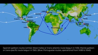 Spanish galleon routes (white): West Indies or trans-atlantic route begun in 1492, Manila galleon
or trans-pacific route begun in 1565. (Blue: Portuguese routes, operational from 1498 to 1640)
 