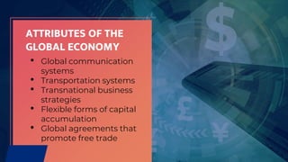 ATTRIBUTES OF THE
GLOBAL ECONOMY
• Global communication
systems
• Transportation systems
• Transnational business
strategies
• Flexible forms of capital
accumulation
• Global agreements that
promote free trade
 