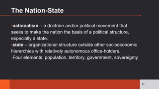 The Nation-State
▪nationalism – a doctrine and/or political movement that
seeks to make the nation the basis of a political structure,
especially a state.
▪state – organizational structure outside other socioeconomic
hierarchies with relatively autonomous office-holders.
▫Four elements: population, territory, government, sovereignty
11
 