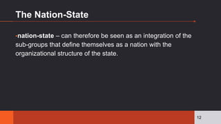 The Nation-State
▪nation-state – can therefore be seen as an integration of the
sub-groups that define themselves as a nation with the
organizational structure of the state.
12
 